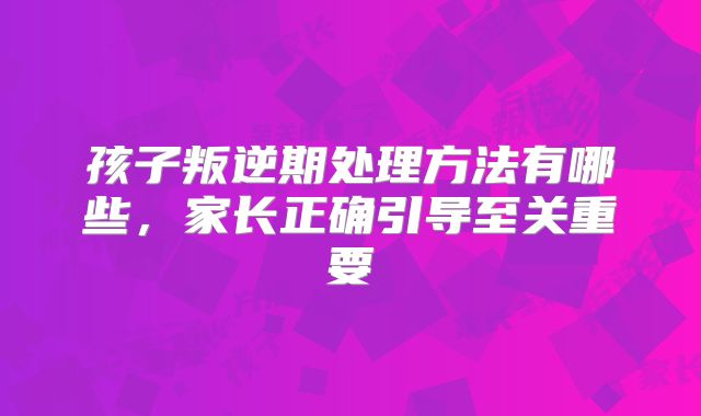 孩子叛逆期处理方法有哪些,家长正确引导至关重要