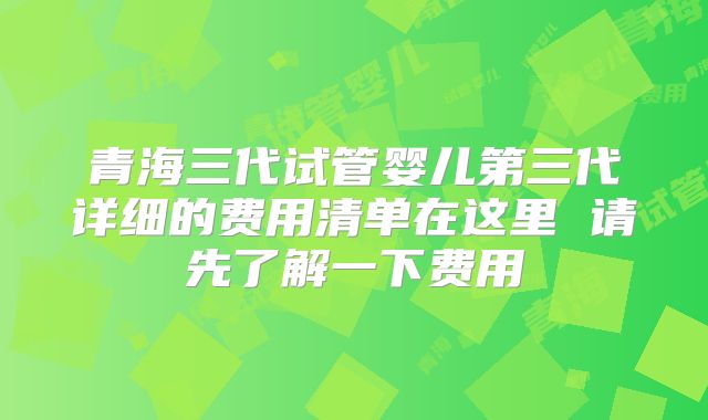 青海三代试管婴儿第三代详细的费用清单在这里 请先了解一下费用