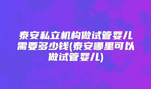 泰安私立机构做试管婴儿需要多少钱(泰安哪里可以做试管婴儿)