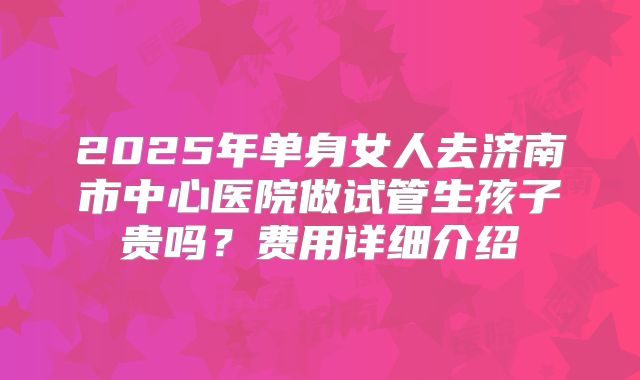 2025年单身女人去济南市中心医院做试管生孩子贵吗?费用详细介绍