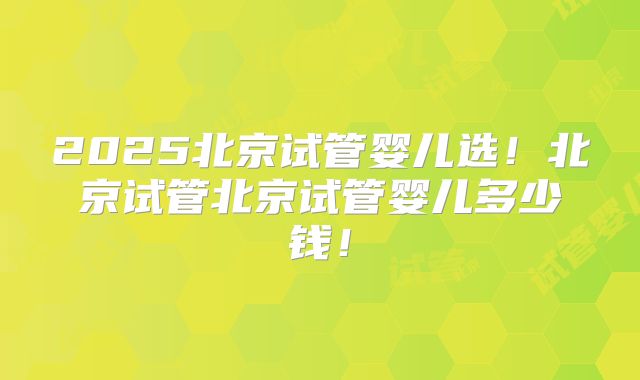 2025北京试管婴儿选！北京试管北京试管婴儿多少钱！
