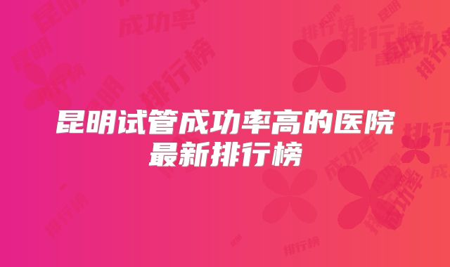 昆明试管成功率高的医院最新排行榜