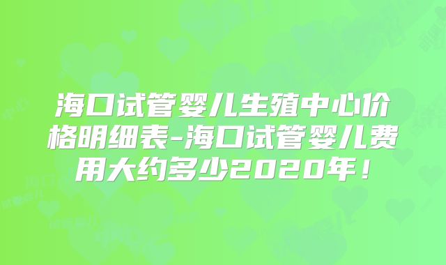 海口试管婴儿生殖中心价格明细表-海口试管婴儿费用大约多少2020年!