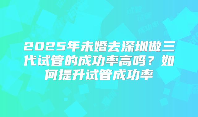2025年未婚去深圳做三代试管的成功率高吗？如何提升试管成功率