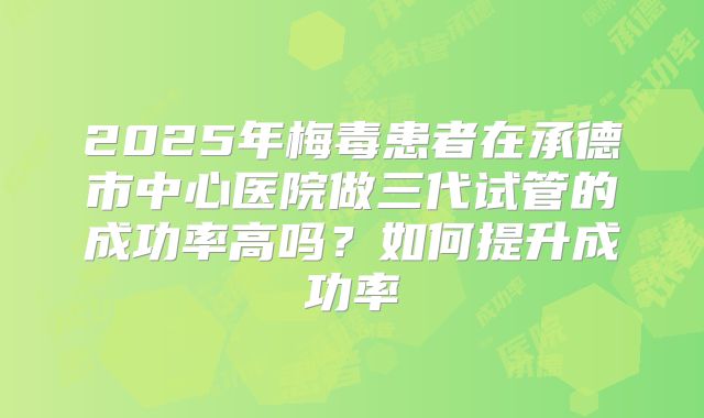 2025年梅毒患者在承德市中心医院做三代试管的成功率高吗?如何提升成功率