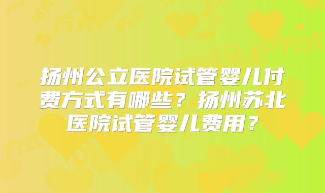 扬州公立医院试管婴儿付费方式有哪些？扬州苏北医院试管婴儿费用？