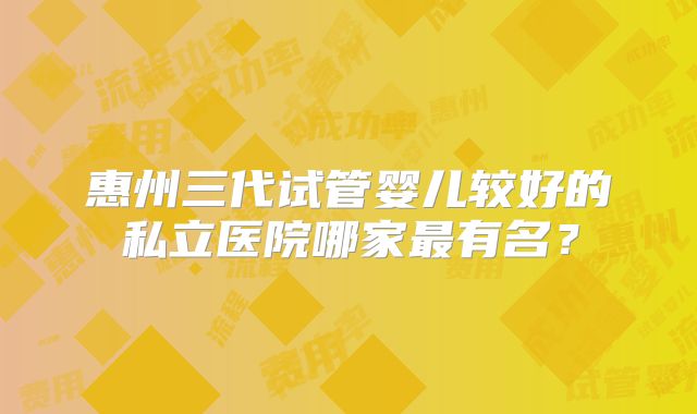 惠州三代试管婴儿较好的私立医院哪家最有名？