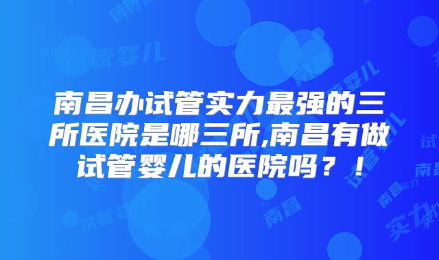 南昌办试管实力最强的三所医院是哪三所,南昌有做试管婴儿的医院吗？！