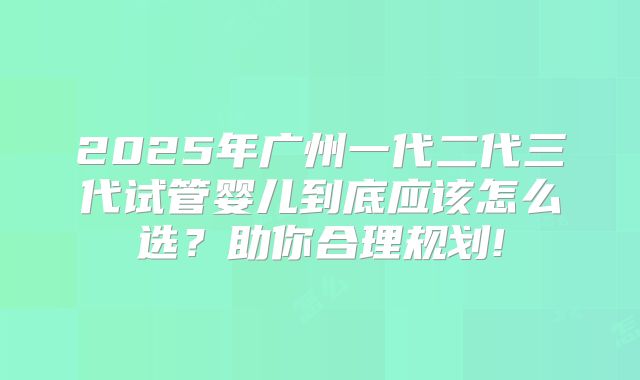 2025年广州一代二代三代试管婴儿到底应该怎么选？助你合理规划!