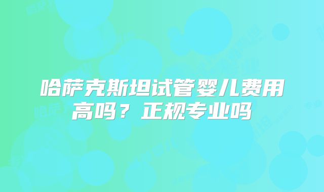 哈萨克斯坦试管婴儿费用高吗?正规专业吗