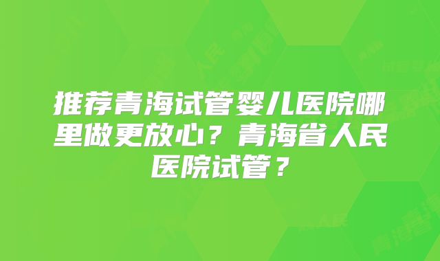 推荐青海试管婴儿医院哪里做更放心?青海省人民医院试管?
