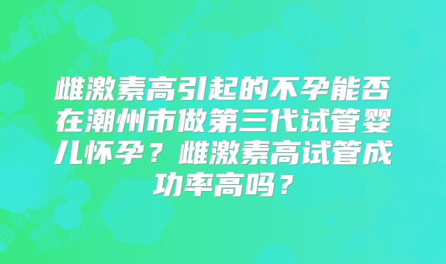 雌激素高引起的不孕能否在潮州市做第三代试管婴儿怀孕?雌激素高试管成功率高吗?