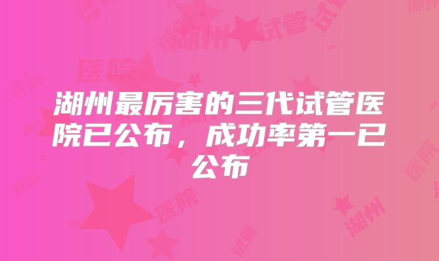 湖州最厉害的三代试管医院已公布,成功率第一已公布