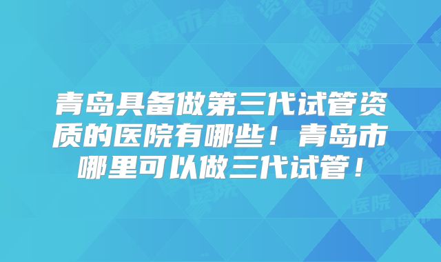 青岛具备做第三代试管资质的医院有哪些！青岛市哪里可以做三代试管！