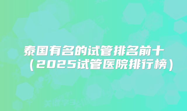 泰国有名的试管排名前十（2025试管医院排行榜）