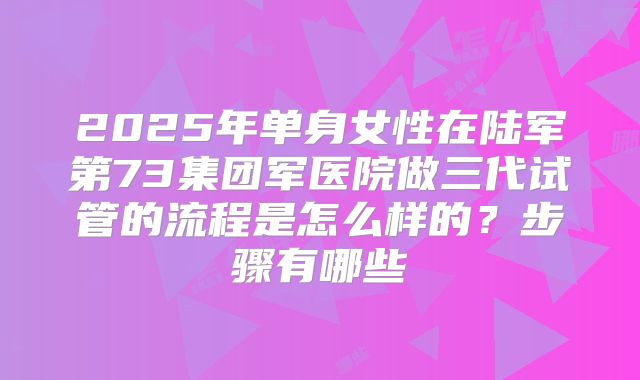 2025年单身女性在陆军第73集团军医院做三代试管的流程是怎么样的？步骤有哪些