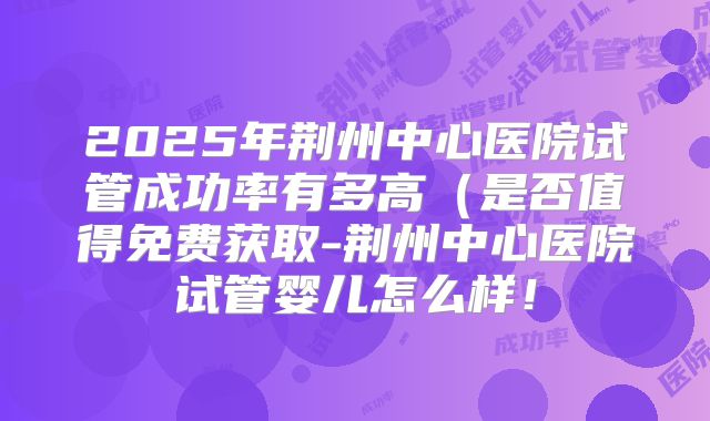 2025年荆州中心医院试管成功率有多高（是否值得免费获取-荆州中心医院试管婴儿怎么样！