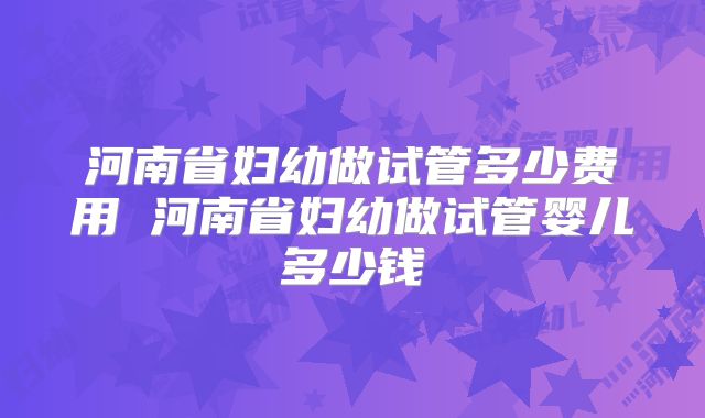 河南省妇幼做试管多少费用 河南省妇幼做试管婴儿多少钱