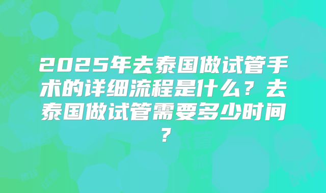2025年去泰国做试管手术的详细流程是什么？去泰国做试管需要多少时间？