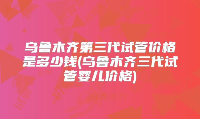 乌鲁木齐第三代试管价格是多少钱(乌鲁木齐三代试管婴儿价格)