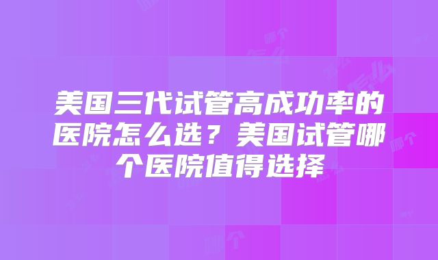 美国三代试管高成功率的医院怎么选？美国试管哪个医院值得选择