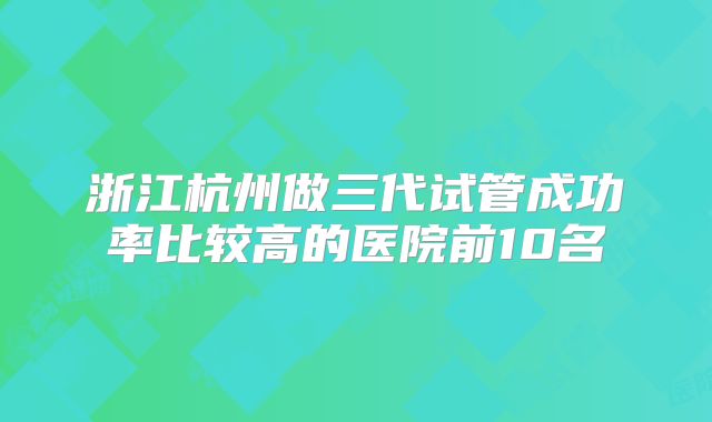 浙江杭州做三代试管成功率比较高的医院前10名