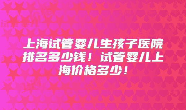 上海试管婴儿生孩子医院排名多少钱!试管婴儿上海价格多少!