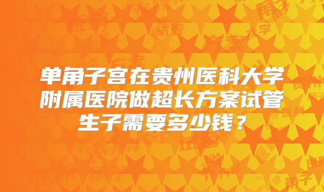 单角子宫在贵州医科大学附属医院做超长方案试管生子需要多少钱？