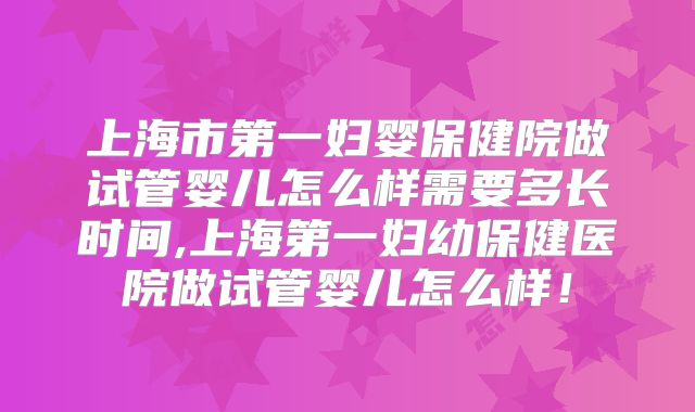 上海市第一妇婴保健院做试管婴儿怎么样需要多长时间,上海第一妇幼保健医院做试管婴儿怎么样！