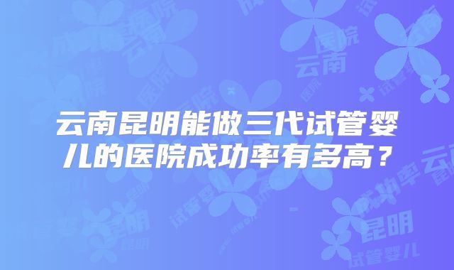 云南昆明能做三代试管婴儿的医院成功率有多高?