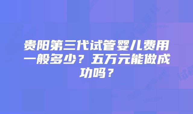 贵阳第三代试管婴儿费用一般多少？五万元能做成功吗？