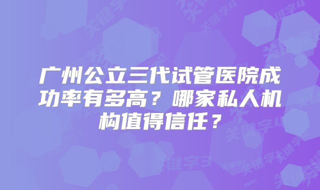 广州公立三代试管医院成功率有多高?哪家私人机构值得信任?