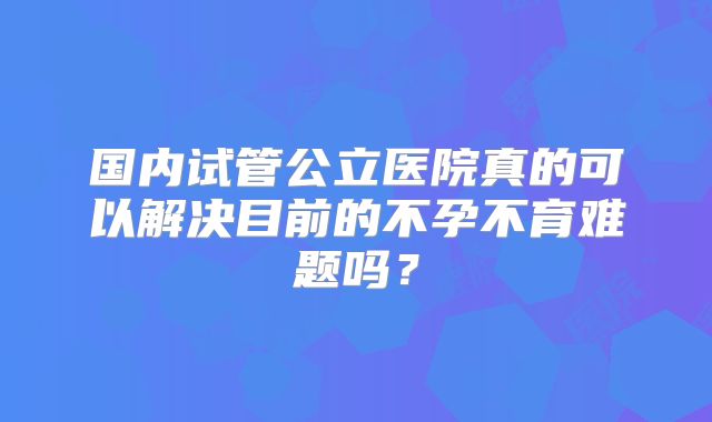 国内试管公立医院真的可以解决目前的不孕不育难题吗？