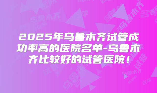 2025年乌鲁木齐试管成功率高的医院名单-乌鲁木齐比较好的试管医院！