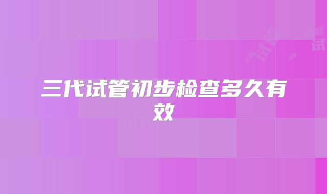 三代试管初步检查多久有效