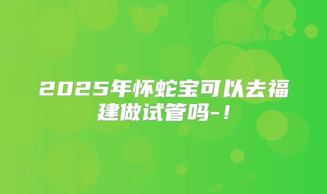 2025年怀蛇宝可以去福建做试管吗-!