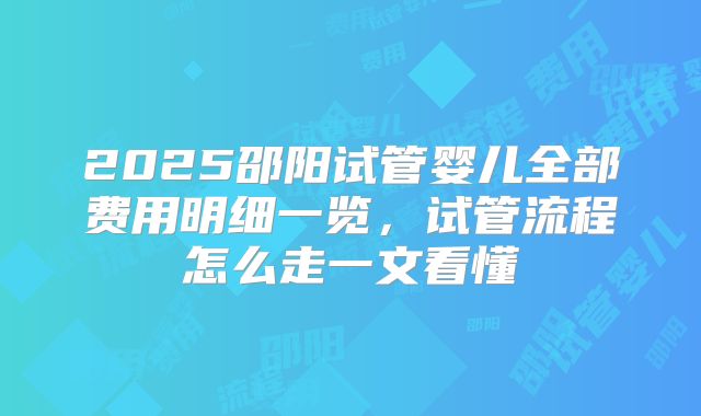 2025邵阳试管婴儿全部费用明细一览，试管流程怎么走一文看懂