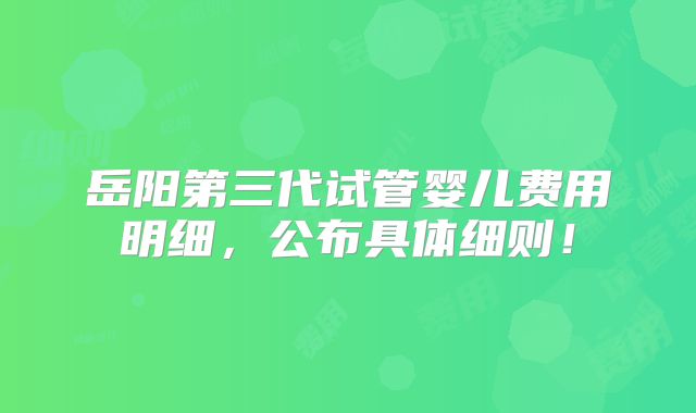 岳阳第三代试管婴儿费用明细，公布具体细则！