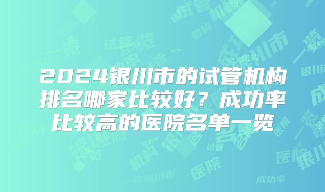 2024银川市的试管机构排名哪家比较好?成功率比较高的医院名单一览