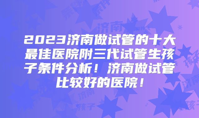 2023济南做试管的十大最佳医院附三代试管生孩子条件分析！济南做试管比较好的医院！
