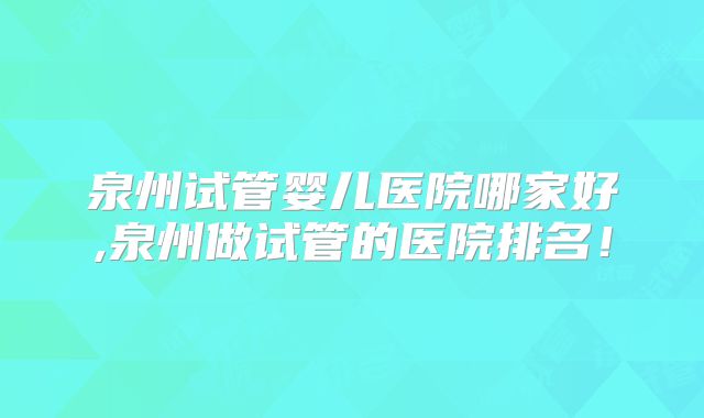 泉州试管婴儿医院哪家好,泉州做试管的医院排名!