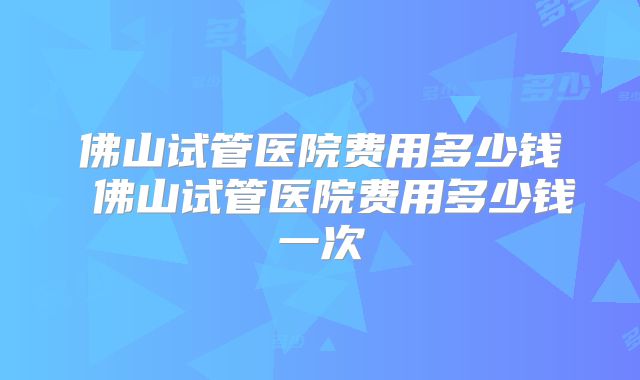 佛山试管医院费用多少钱 佛山试管医院费用多少钱一次