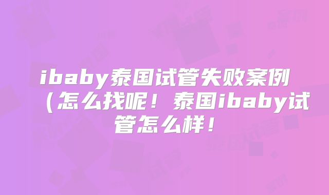 ibaby泰国试管失败案例(怎么找呢!泰国ibaby试管怎么样!