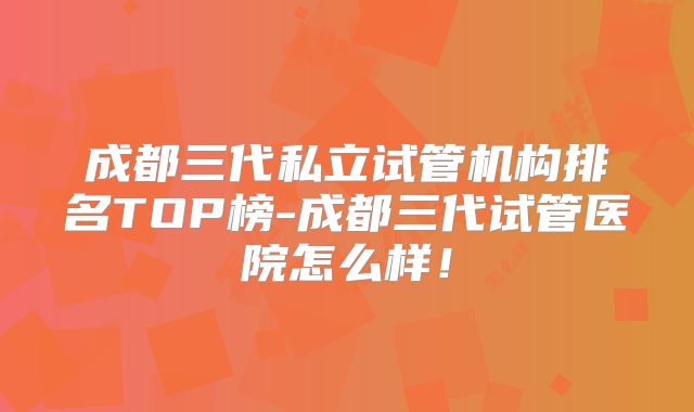 成都三代私立试管机构排名TOP榜-成都三代试管医院怎么样!