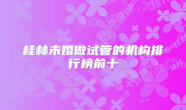 桂林未婚做试管的机构排行榜前十