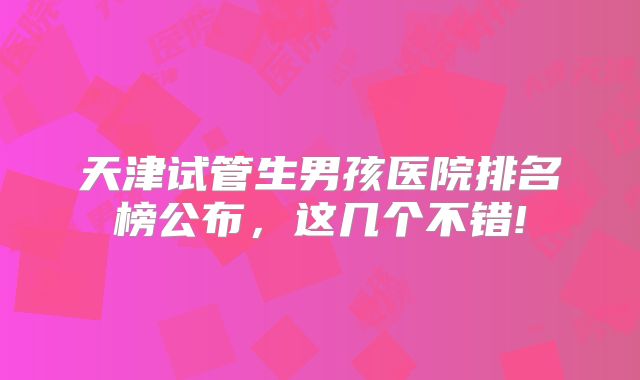 天津试管生男孩医院排名榜公布，这几个不错!