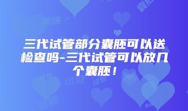 三代试管部分囊胚可以送检查吗-三代试管可以放几个囊胚！
