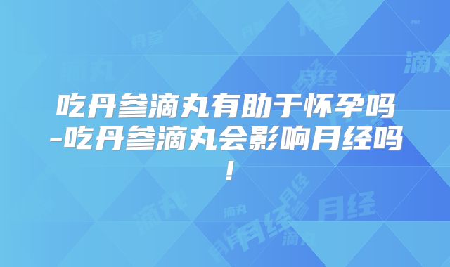 吃丹参滴丸有助于怀孕吗-吃丹参滴丸会影响月经吗！