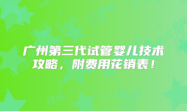 广州第三代试管婴儿技术攻略,附费用花销表!