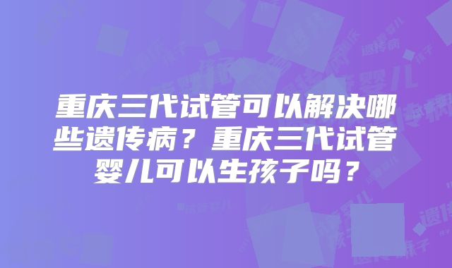 重庆三代试管可以解决哪些遗传病？重庆三代试管婴儿可以生孩子吗？